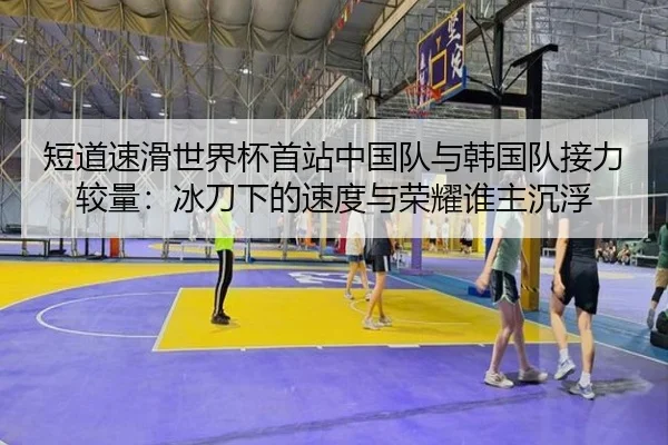 短道速滑世界杯首站中国队与韩国队接力较量：冰刀下的速度与荣耀谁主沉浮