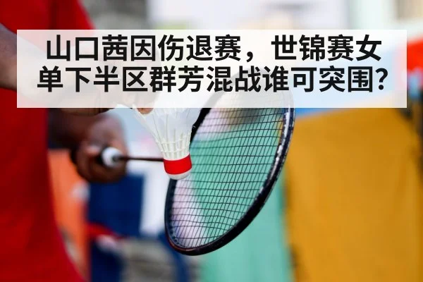 山口茜因伤退赛，世锦赛女单下半区群芳混战谁可突围？