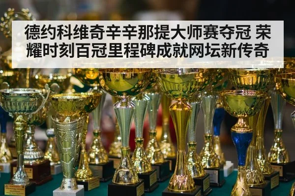 德约科维奇辛辛那提大师赛夺冠 荣耀时刻百冠里程碑成就网坛新传奇